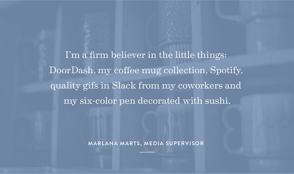 I’m a firm believer in the little things: DoorDash, my coffee mug collection, Spotify, quality gifs in Slack from my coworkers and my six-color pen decorated with sushi.  - Marlana Marts, Media Supervisor
