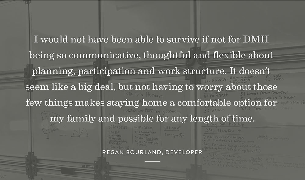 I would not have been able to survive if not for DMH being so communicative, thoughtful and flexible about planning, participation and work structure. It doesn’t seem like a big deal, but not having to worry about those few things makes staying home a comfortable option for my family and possible for any length of time. 
-Regan Bourland, Developer