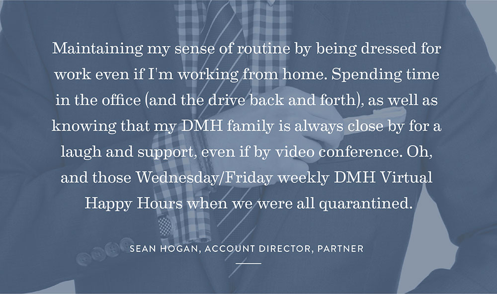 Maintaining my sense of routine by being dressed for work even if I’m working from home. Spending time in the office (and the drive back and forth), as well as knowing that my DMH family is always close by for a laugh and support, even if by video conference. Oh, and those Wednesday/Friday weekly DMH Virtual Happy Hours when we were all quarantined.- Sean Hogan, Account Director, Partner