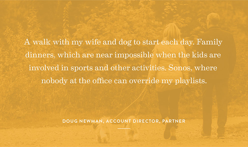 A walk with my wife and dog to start each day. Family dinners, which are near impossible when the kids are involved in sports and other activities. Sonos, where nobody at the office can override my playlists. -Doug Newman, Account Director, Partner