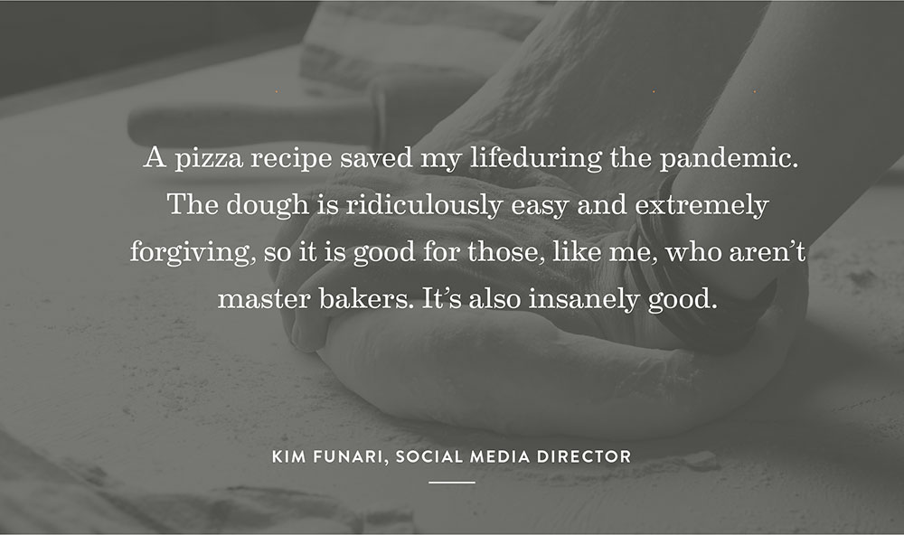 A pizza recipe saved my life during the pandemic. The dough is ridiculously easy and extremely forgiving, so it is good for those, like me, who aren’t master bakers. It’s also insanely good. – Kim Funari, Social Media Director
