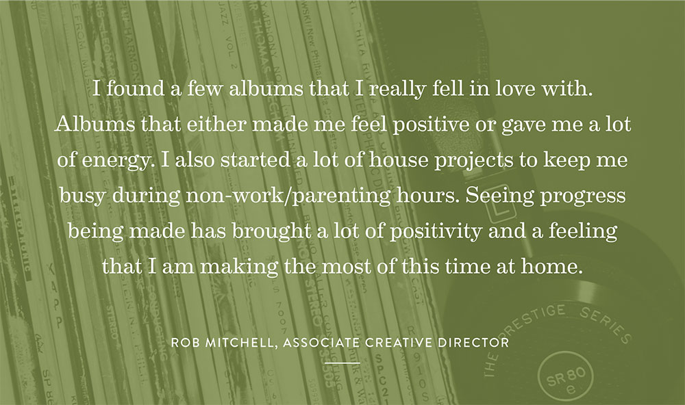 I found a few albums that I really fell in love with. Albums that either made me feel positive or gave me a lot of energy. I also started a lot of house projects to keep me busy during none work/parenting hours. Seeing progress being made has brought a lot of positivity and a feeling that I am making the most of this time at home. – Rob Mitchell, Associate Creative Director