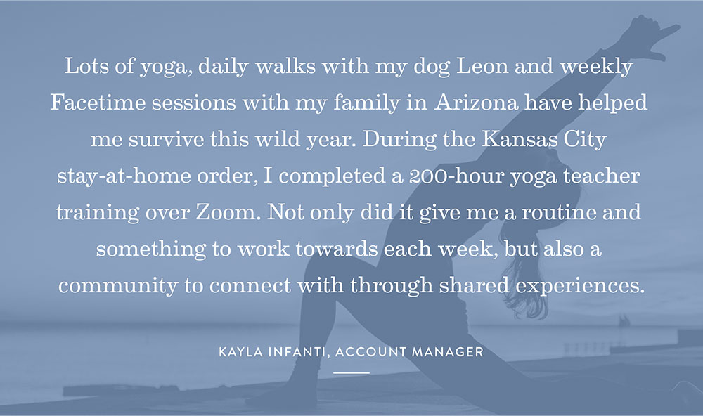 Lots of yoga, daily walks with my dog Leon and weekly Facetime sessions with my family in Arizona have helped me survive this wild year. During the Kansas City stay-at-home order, I completed a 200-hour yoga teacher training over Zoom. Not only did it give me a routine and something to work towards each week, but also a community to connect with through shared experiences. -Kayla Infanti, Account Manager