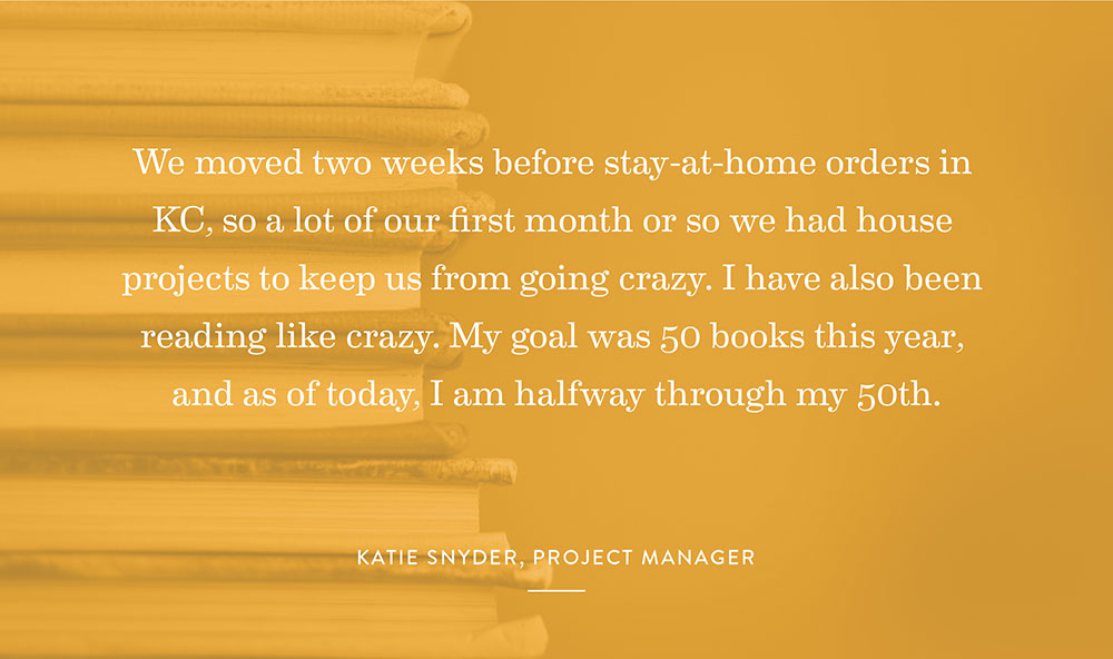 We moved two weeks before stay-at-home orders in KC, so a lot of our first month or so we had house projects to keep us from going crazy. I have also been reading like crazy. My goal was 50 books this year, and as of today, I am halfway through my 50th. – Katie Snyder, Project Manager